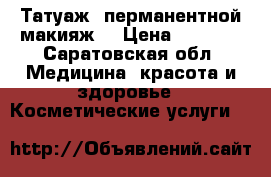 Татуаж( перманентной макияж) › Цена ­ 2 000 - Саратовская обл. Медицина, красота и здоровье » Косметические услуги   